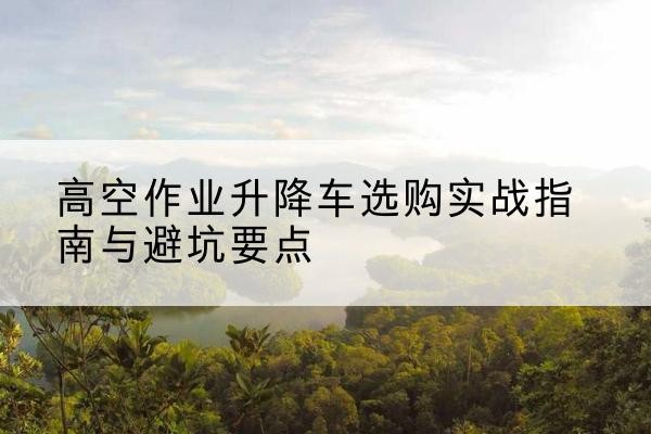 市中升降车怎么选-高空作业升降车选购实战指南与避坑要点