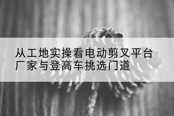 市中电动剪叉升降平台厂家-从工地实操看电动剪叉平台厂家与登高车挑选门道
