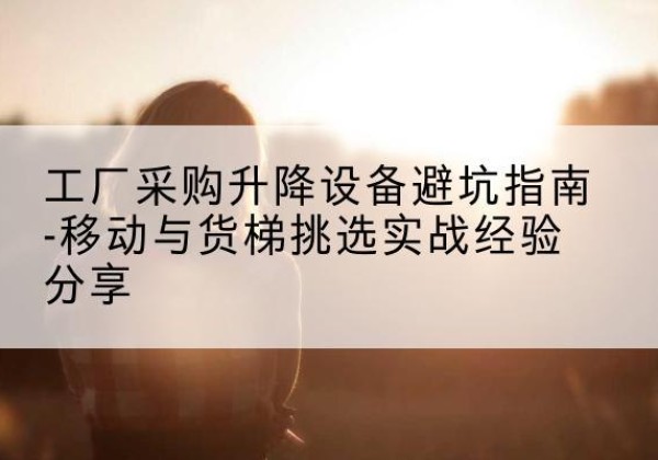 市中移动式升降机怎么选-工厂采购升降设备避坑指南-移动与货梯挑选实战经验分享