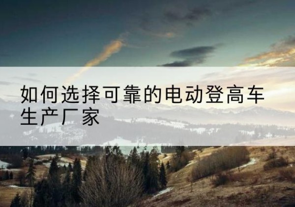 市中电动登高车厂家-如何选择可靠的电动登高车生产厂家