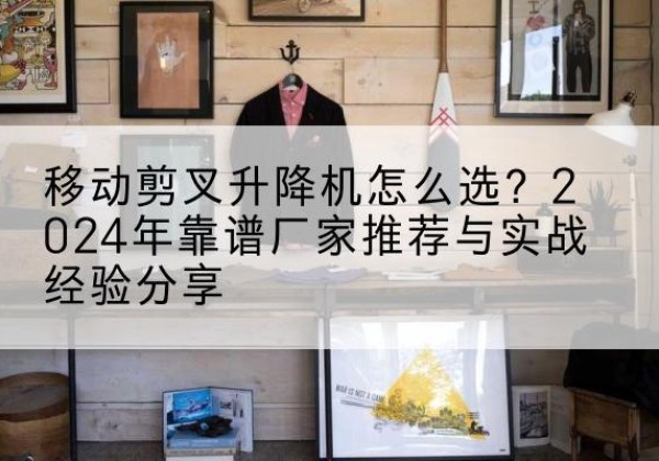 市中升降平台厂家推荐-移动剪叉升降机怎么选？2024年靠谱厂家推荐与实战经验分享